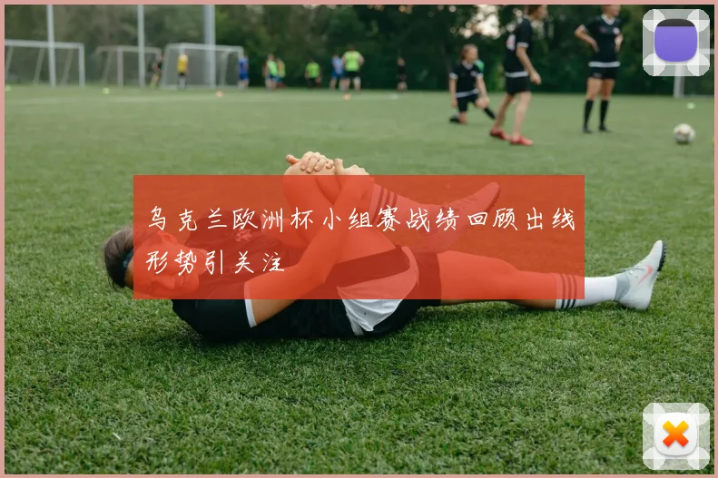 乌克兰欧洲杯小组赛战绩回顾出线形势引关注