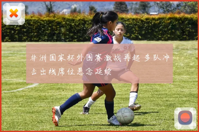 非洲国家杯外围赛激战再起 多队冲击出线席位悬念延续