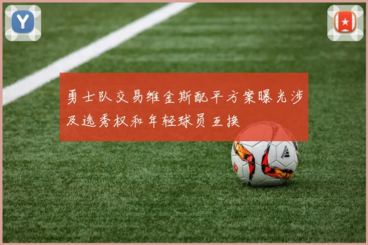 勇士队交易维金斯配平方案曝光涉及选秀权和年轻球员互换