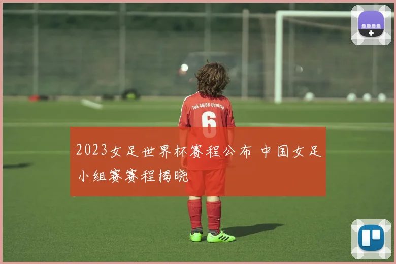 2023女足世界杯赛程公布 中国女足小组赛赛程揭晓