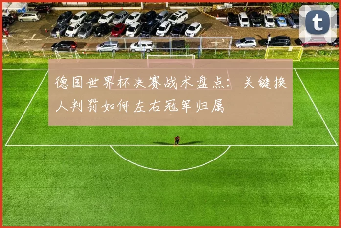 德国世界杯决赛战术盘点：关键换人判罚如何左右冠军归属