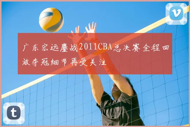广东宏远鏖战2011CBA总决赛全程回放夺冠细节再受关注