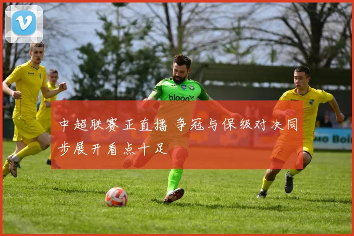 中超联赛正直播 争冠与保级对决同步展开看点十足