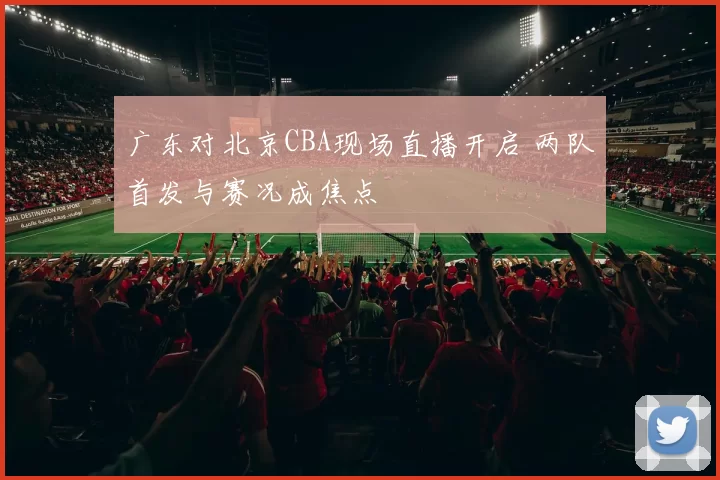 广东对北京CBA现场直播开启 两队首发与赛况成焦点