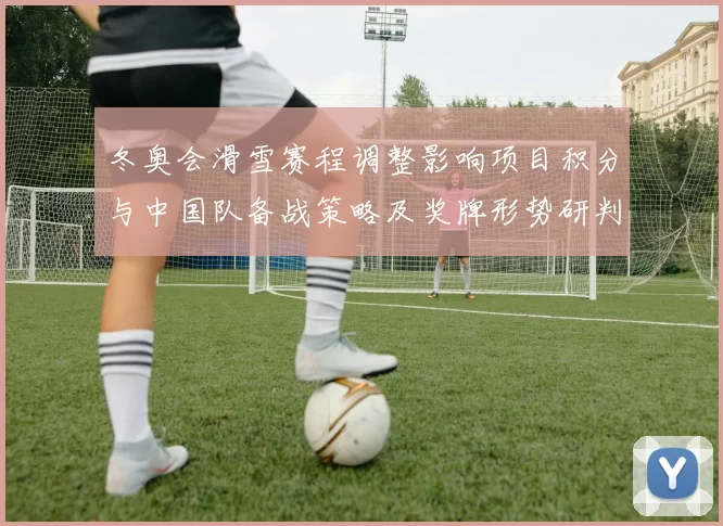 冬奥会滑雪赛程调整影响项目积分与中国队备战策略及奖牌形势研判