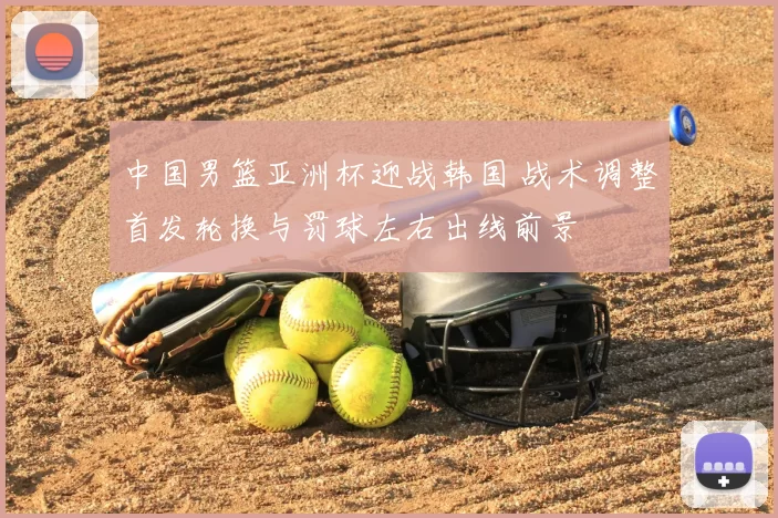 中国男篮亚洲杯迎战韩国 战术调整首发轮换与罚球左右出线前景