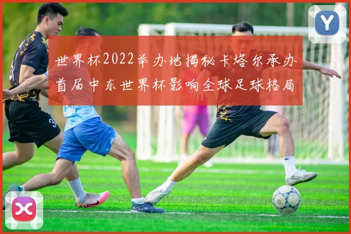 世界杯2022举办地揭秘卡塔尔承办首届中东世界杯影响全球足球格局