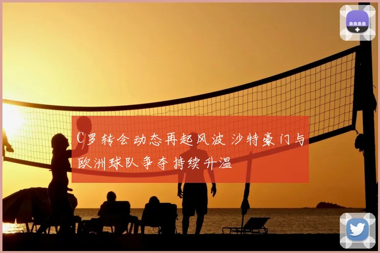 C罗转会动态再起风波 沙特豪门与欧洲球队争夺持续升温