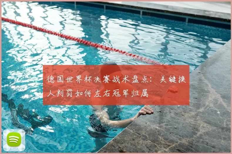 德国世界杯决赛战术盘点：关键换人判罚如何左右冠军归属