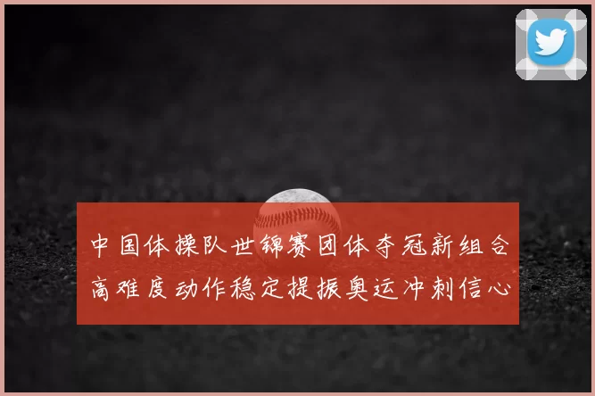 中国体操队世锦赛团体夺冠新组合高难度动作稳定提振奥运冲刺信心