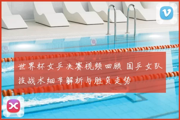 世界杯女乒决赛视频回顾 国乒女队技战术细节解析与胜负走势