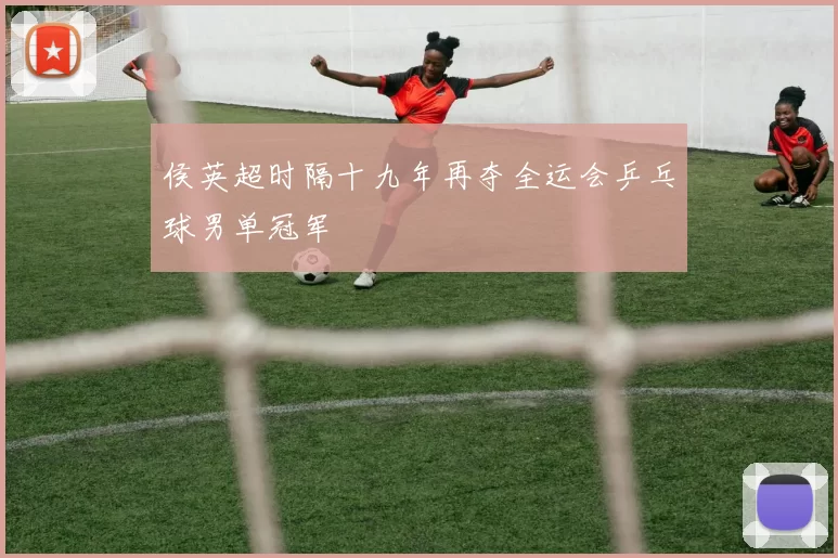 侯英超时隔十九年再夺全运会乒乓球男单冠军