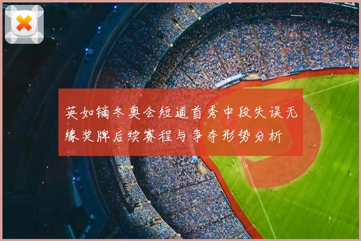 英如镝冬奥会短道首秀中段失误无缘奖牌后续赛程与争夺形势分析