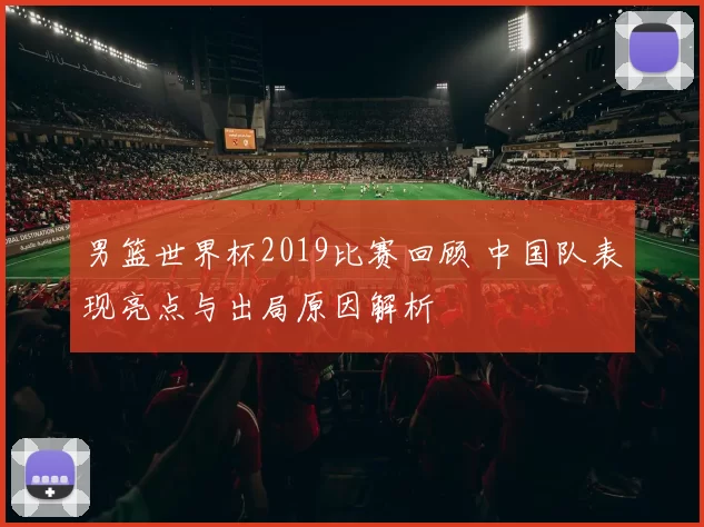 男篮世界杯2019比赛回顾 中国队表现亮点与出局原因解析