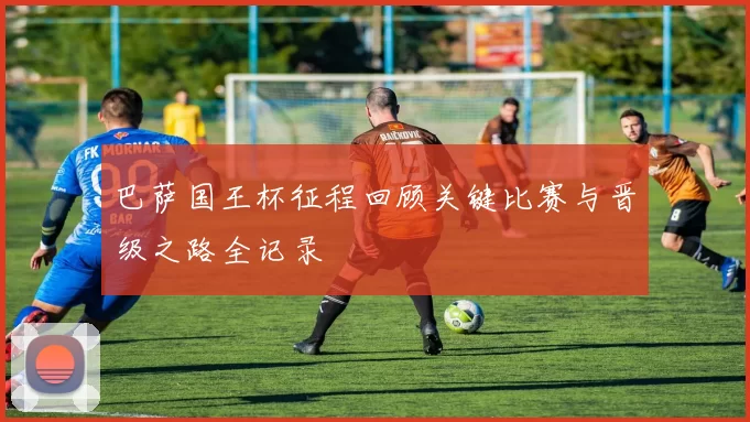 巴萨国王杯征程回顾关键比赛与晋级之路全记录