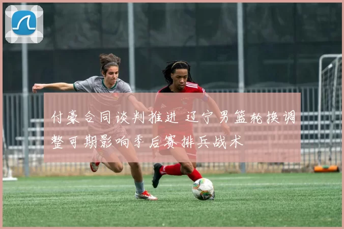 付豪合同谈判推进 辽宁男篮轮换调整可期影响季后赛排兵战术