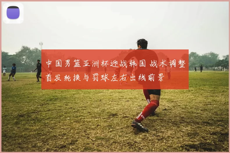 中国男篮亚洲杯迎战韩国 战术调整首发轮换与罚球左右出线前景