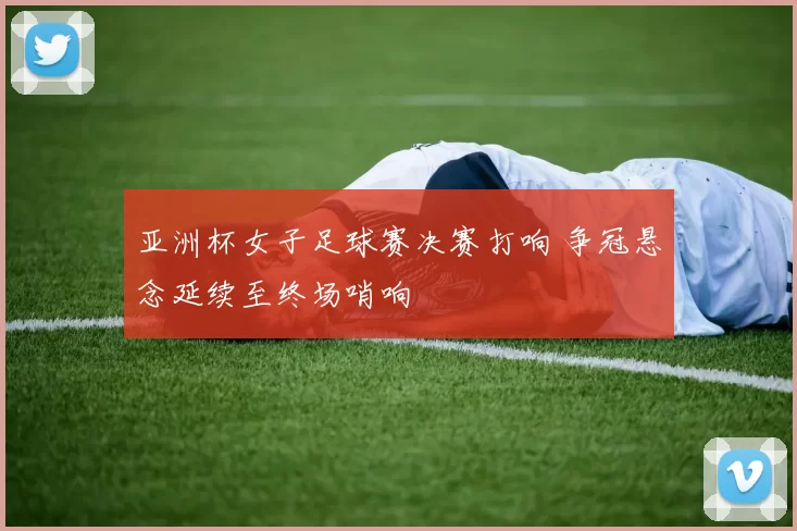 亚洲杯女子足球赛决赛打响 争冠悬念延续至终场哨响