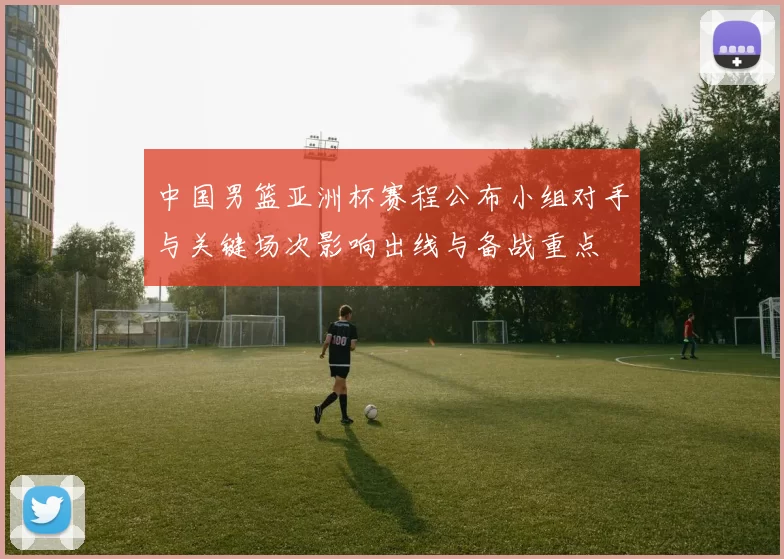 中国男篮亚洲杯赛程公布小组对手与关键场次影响出线与备战重点