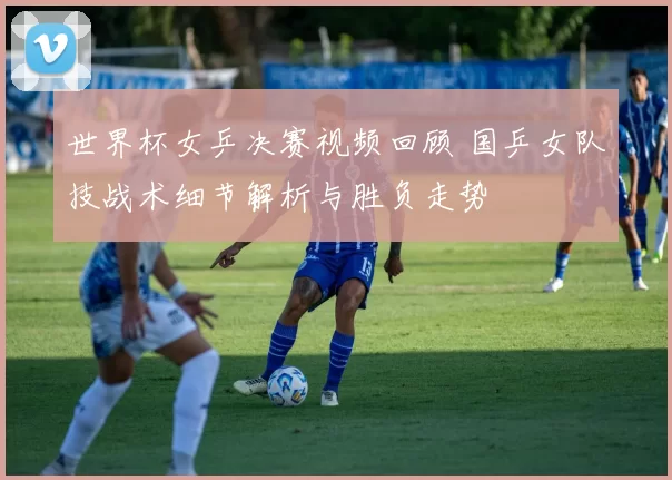 世界杯女乒决赛视频回顾 国乒女队技战术细节解析与胜负走势