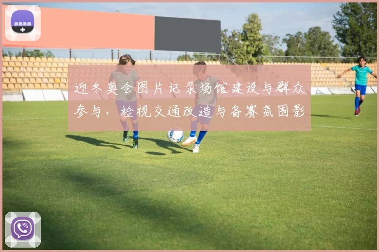 迎冬奥会图片记录场馆建设与群众参与,检视交通改造与备赛氛围影响