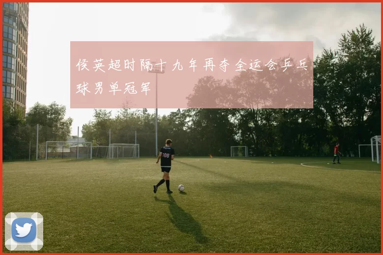 侯英超时隔十九年再夺全运会乒乓球男单冠军