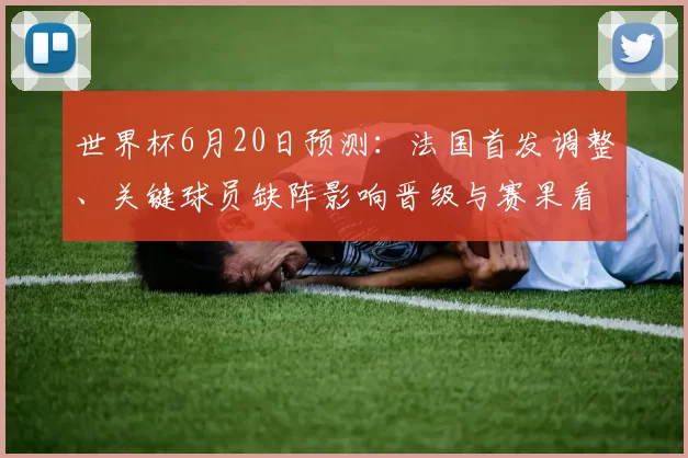 世界杯6月20日预测：法国首发调整、关键球员缺阵影响晋级与赛果看点
