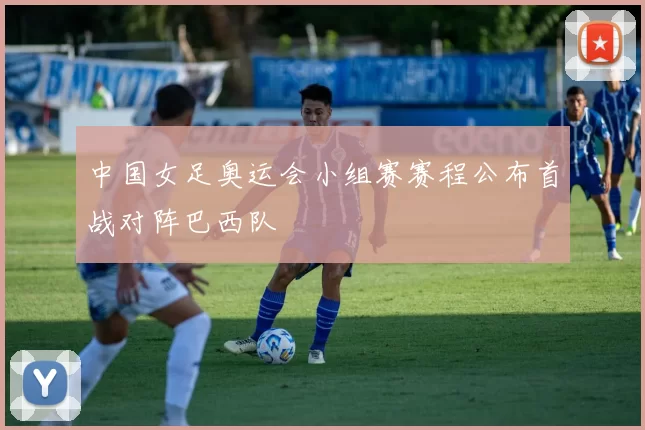 中国女足奥运会小组赛赛程公布首战对阵巴西队