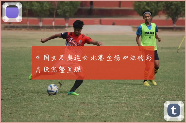 中国女足奥运会比赛全场回放精彩片段完整呈现