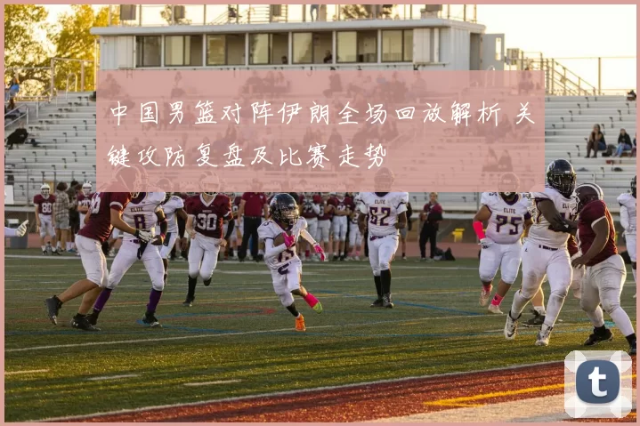 中国男篮对阵伊朗全场回放解析 关键攻防复盘及比赛走势