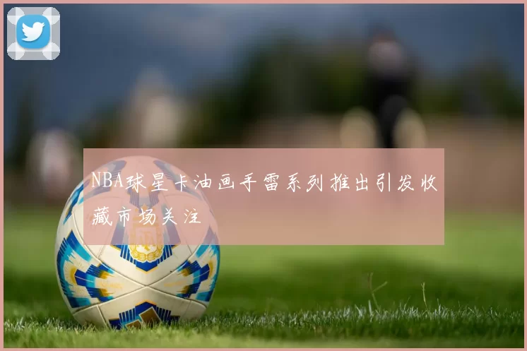 NBA球星卡油画手雷系列推出引发收藏市场关注