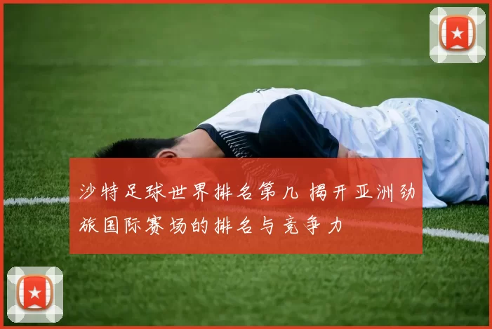 沙特足球世界排名第几 揭开亚洲劲旅国际赛场的排名与竞争力