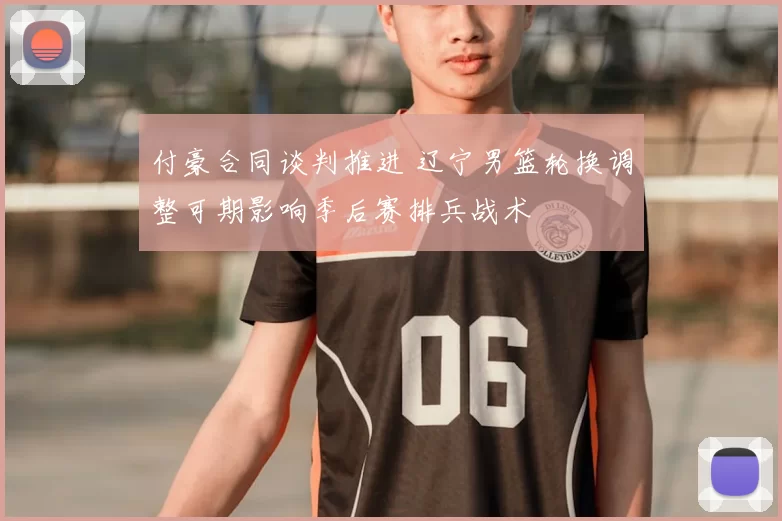 付豪合同谈判推进 辽宁男篮轮换调整可期影响季后赛排兵战术