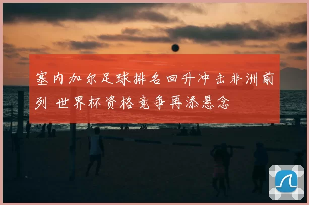塞内加尔足球排名回升冲击非洲前列 世界杯资格竞争再添悬念