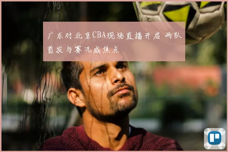 广东对北京CBA现场直播开启 两队首发与赛况成焦点