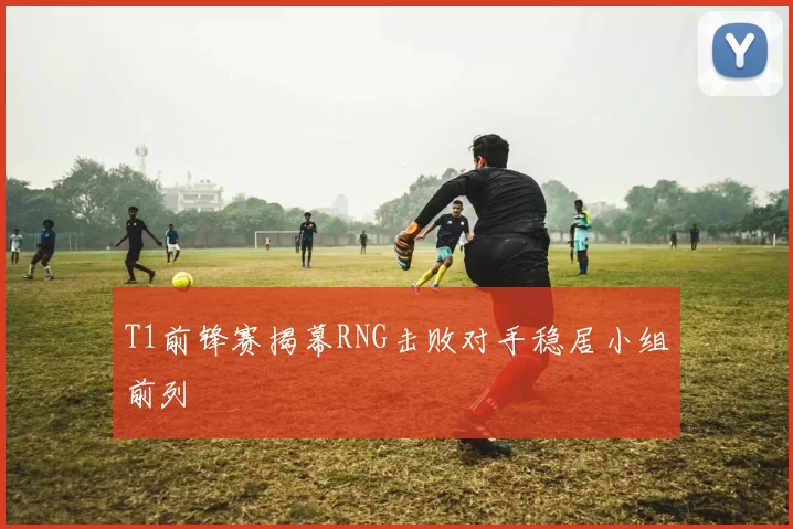 T1前锋赛揭幕RNG击败对手稳居小组前列
