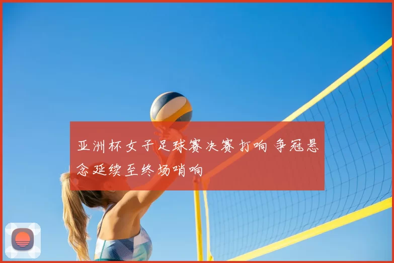 亚洲杯女子足球赛决赛打响 争冠悬念延续至终场哨响