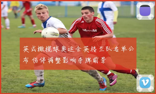 英式橄榄球奥运会英格兰队名单公布 伤停调整影响夺牌前景