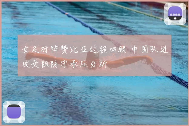 女足对阵赞比亚过程回顾 中国队进攻受阻防守承压分析
