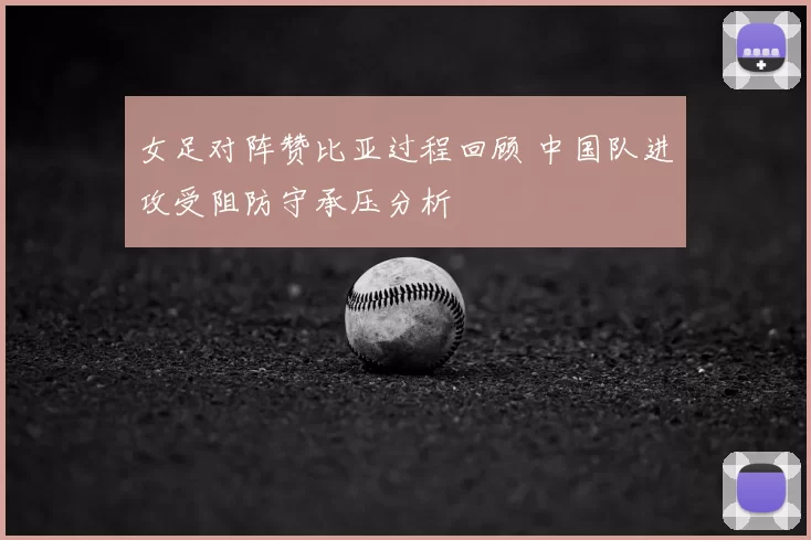 女足对阵赞比亚过程回顾 中国队进攻受阻防守承压分析