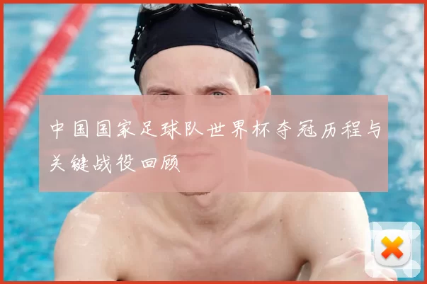 中国国家足球队世界杯夺冠历程与关键战役回顾