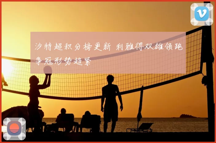 沙特超积分榜更新 利雅得双雄领跑争冠形势趋紧