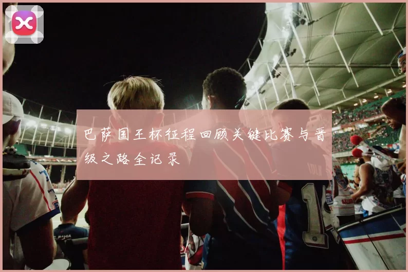 巴萨国王杯征程回顾关键比赛与晋级之路全记录