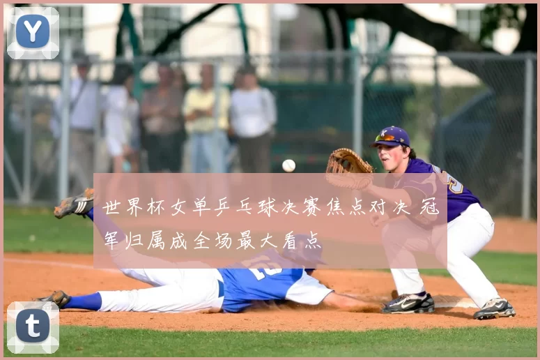 世界杯女单乒乓球决赛焦点对决 冠军归属成全场最大看点