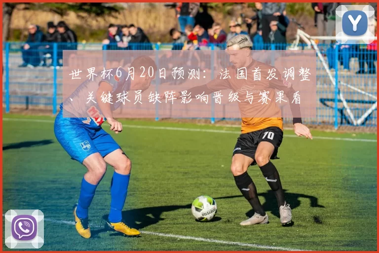 世界杯6月20日预测：法国首发调整、关键球员缺阵影响晋级与赛果看点