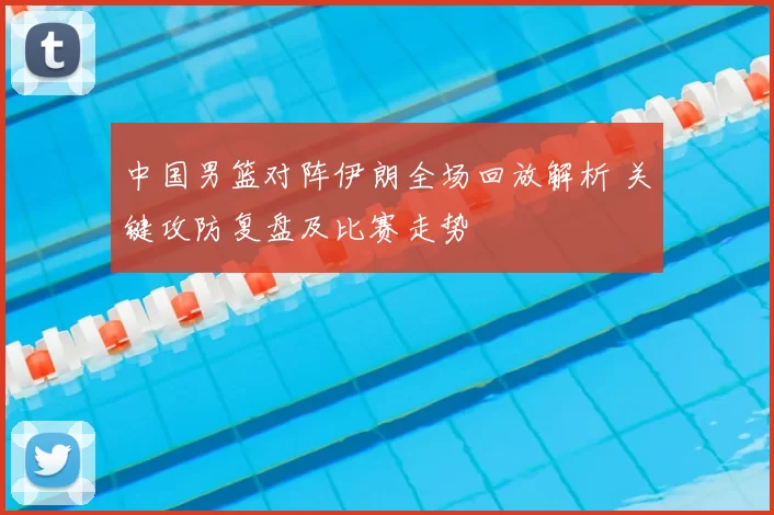 中国男篮对阵伊朗全场回放解析 关键攻防复盘及比赛走势