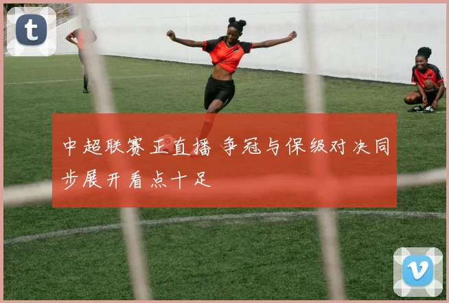 中超联赛正直播 争冠与保级对决同步展开看点十足