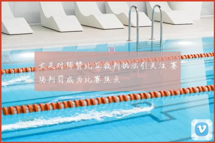 女足对阵赞比亚裁判执法引关注 赛场判罚成为比赛焦点